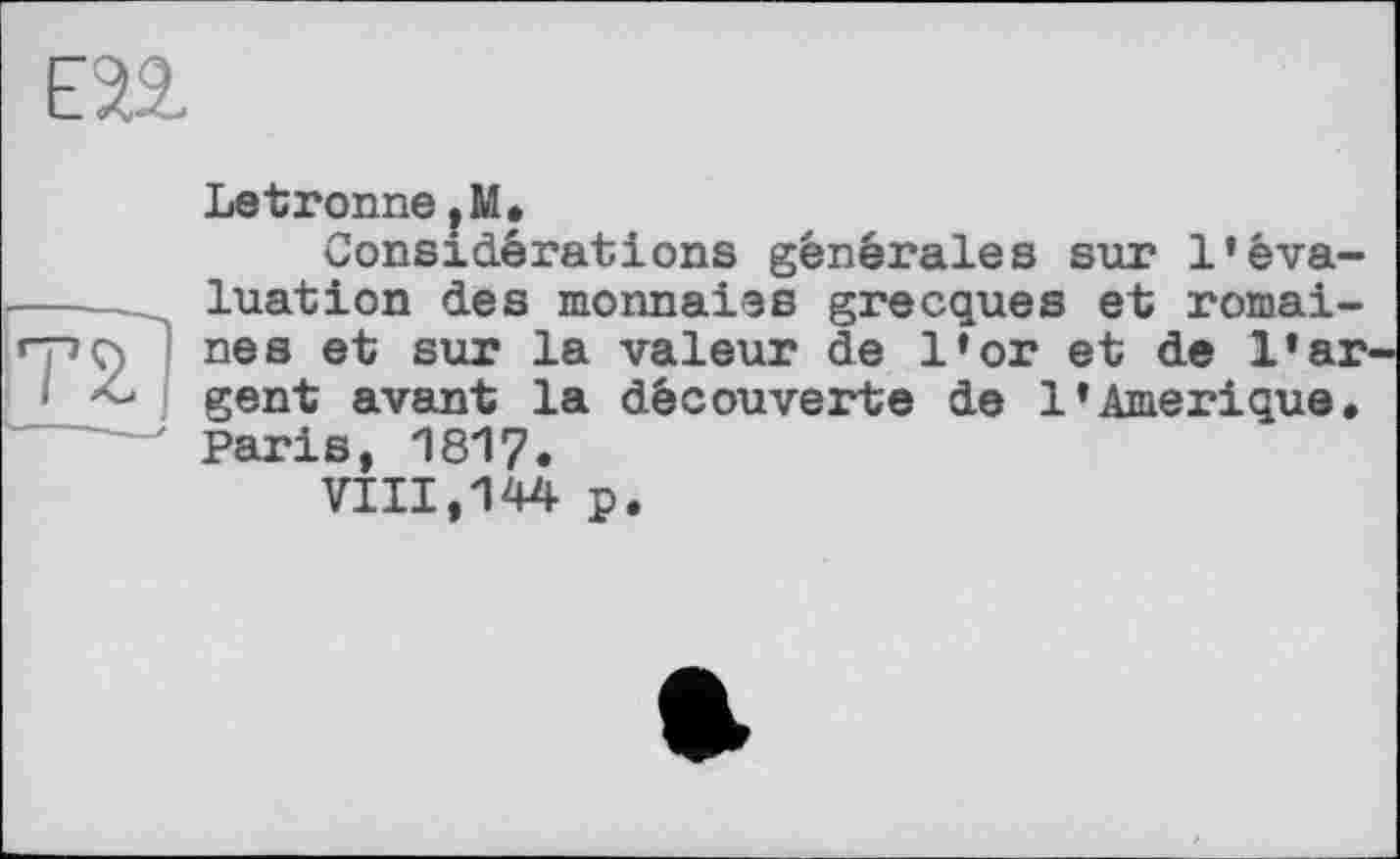 ﻿ЕП
Letronne.M.
Considérations générales sur l’êva-_ luation des monnaies grecques et romai-) nés et sur la valeur de l’or et de l»ar< - gent avant la découverte de 1’Amérique. Paris, 1817.
VIII,144 p.